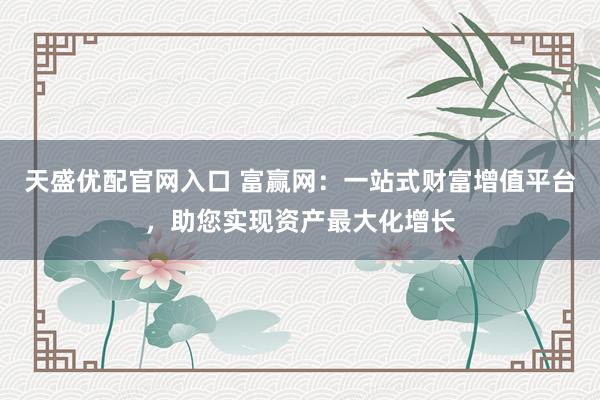 天盛优配官网入口 富赢网：一站式财富增值平台，助您实现资产最大化增长