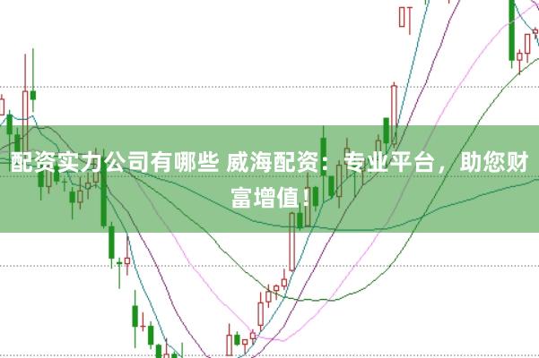 配资实力公司有哪些 威海配资：专业平台，助您财富增值！