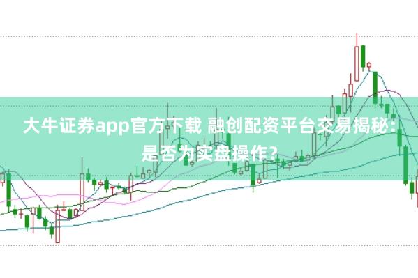 大牛证券app官方下载 融创配资平台交易揭秘：是否为实盘操作？