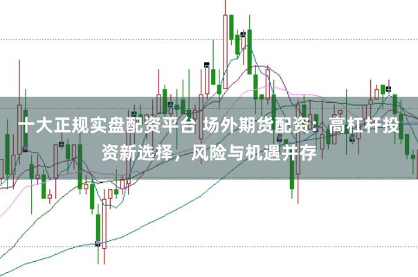 十大正规实盘配资平台 场外期货配资：高杠杆投资新选择，风险与机遇并存