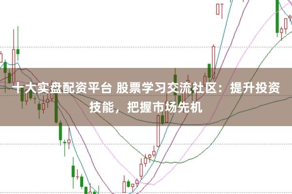 十大实盘配资平台 股票学习交流社区：提升投资技能，把握市场先机