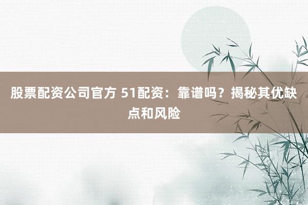 股票配资公司官方 51配资：靠谱吗？揭秘其优缺点和风险