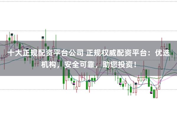 十大正规配资平台公司 正规权威配资平台：优选机构，安全可靠，助您投资！