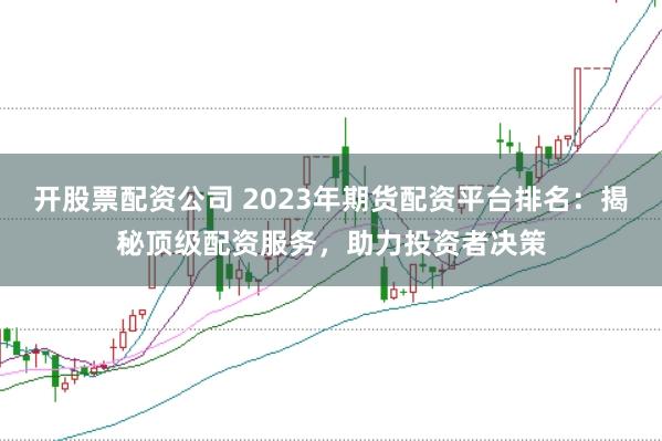 开股票配资公司 2023年期货配资平台排名：揭秘顶级配资服务，助力投资者决策