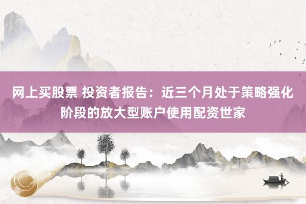 网上买股票 投资者报告：近三个月处于策略强化阶段的放大型账户使用配资世家