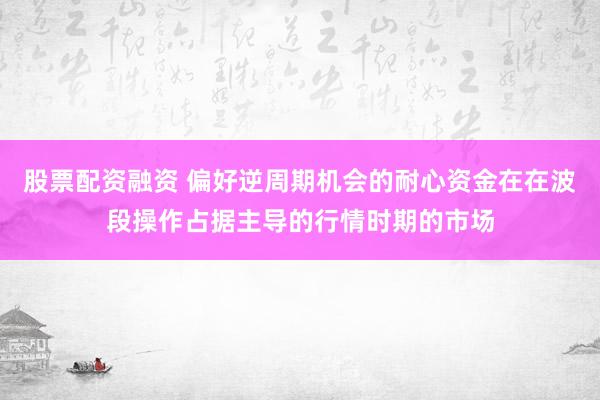 股票配资融资 偏好逆周期机会的耐心资金在在波段操作占据主导的行情时期的市场