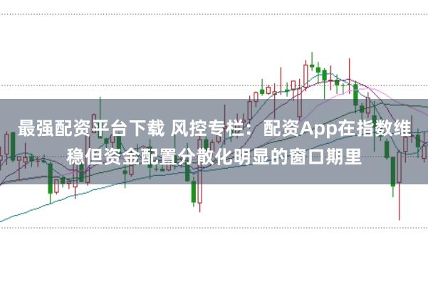 最强配资平台下载 风控专栏：配资App在指数维稳但资金配置分散化明显的窗口期里