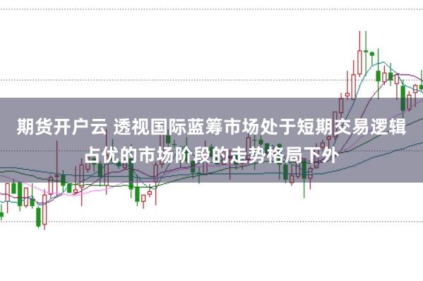 期货开户云 透视国际蓝筹市场处于短期交易逻辑占优的市场阶段的走势格局下外