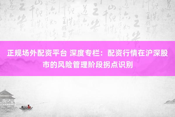 正规场外配资平台 深度专栏：配资行情在沪深股市的风险管理阶段拐点识别