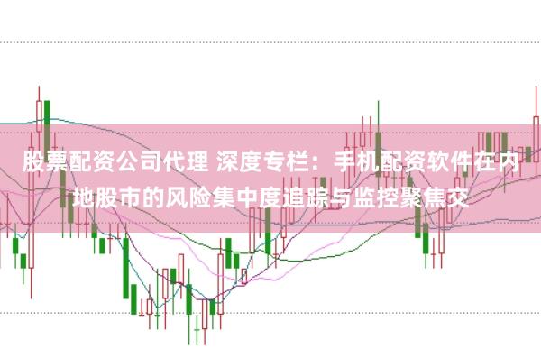 股票配资公司代理 深度专栏：手机配资软件在内地股市的风险集中度追踪与监控聚焦交