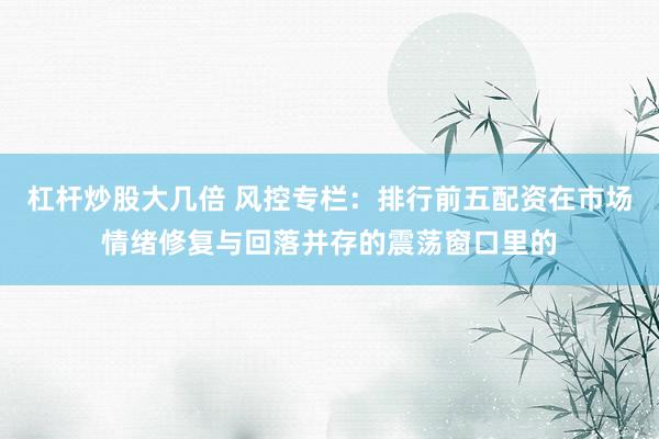 杠杆炒股大几倍 风控专栏：排行前五配资在市场情绪修复与回落并存的震荡窗口里的