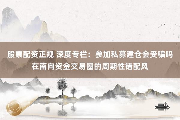 股票配资正规 深度专栏：参加私募建仓会受骗吗在南向资金交易圈的周期性错配风