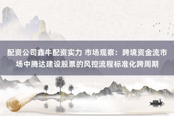 配资公司鑫牛配资实力 市场观察：跨境资金流市场中腾达建设股票的风控流程标准化跨周期