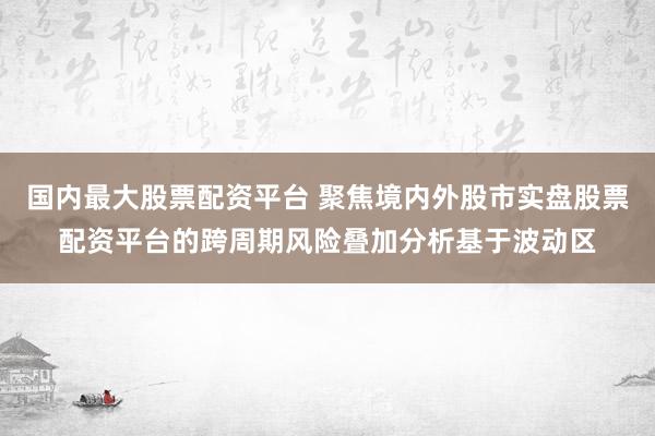 国内最大股票配资平台 聚焦境内外股市实盘股票配资平台的跨周期风险叠加分析基于波动区