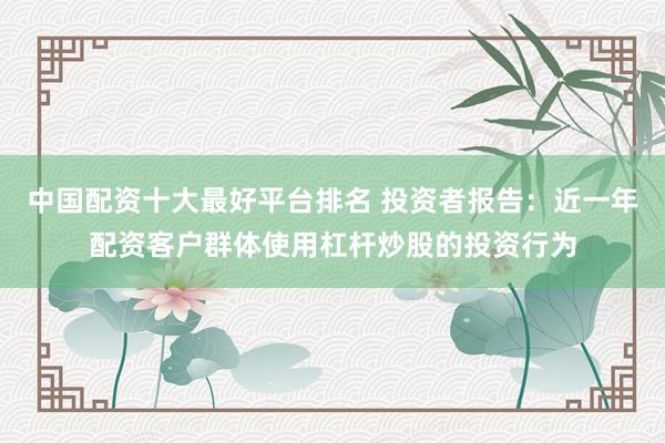 中国配资十大最好平台排名 投资者报告：近一年配资客户群体使用杠杆炒股的投资行为