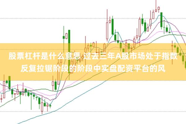 股票杠杆是什么意思 过去三年A股市场处于指数反复拉锯阶段的阶段中实盘配资平台的风