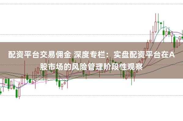 配资平台交易佣金 深度专栏：实盘配资平台在A股市场的风险管理阶段性观察
