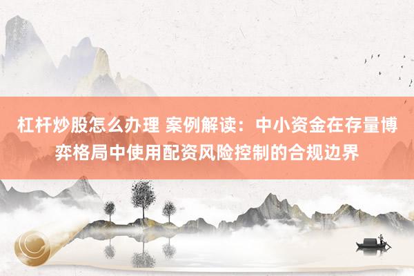 杠杆炒股怎么办理 案例解读：中小资金在存量博弈格局中使用配资风险控制的合规边界