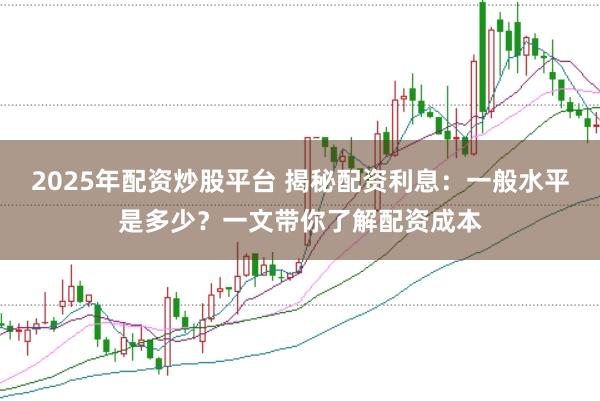 2025年配资炒股平台 揭秘配资利息：一般水平是多少？一文带你了解配资成本