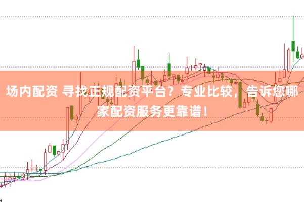 场内配资 寻找正规配资平台？专业比较，告诉您哪家配资服务更靠谱！
