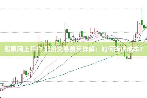 股票网上开户 配资交易费用详解：如何降低成本？