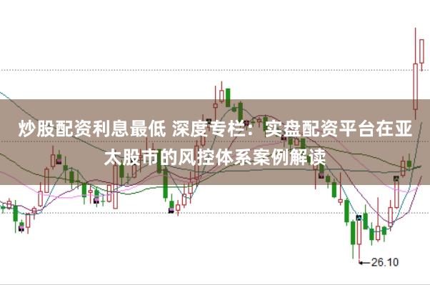 炒股配资利息最低 深度专栏：实盘配资平台在亚太股市的风控体系案例解读