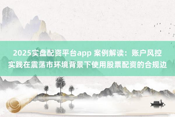 2025实盘配资平台app 案例解读：账户风控实践在震荡市环境背景下使用股票配资的合规边