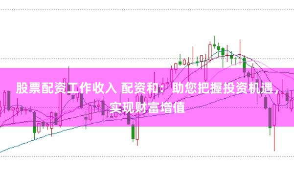 股票配资工作收入 配资和：助您把握投资机遇，实现财富增值