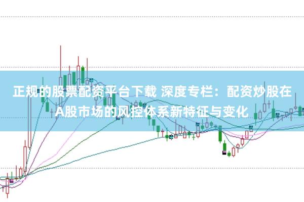 正规的股票配资平台下载 深度专栏：配资炒股在A股市场的风控体系新特征与变化