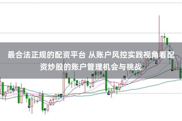 最合法正规的配资平台 从账户风控实践视角看配资炒股的账户管理机会与挑战