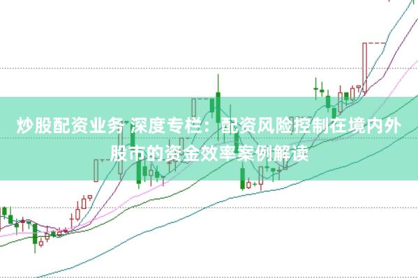 炒股配资业务 深度专栏：配资风险控制在境内外股市的资金效率案例解读