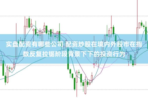 实盘配资有哪些公司 配资炒股在境内外股市在指数反复拉锯阶段背景下下的投资行为
