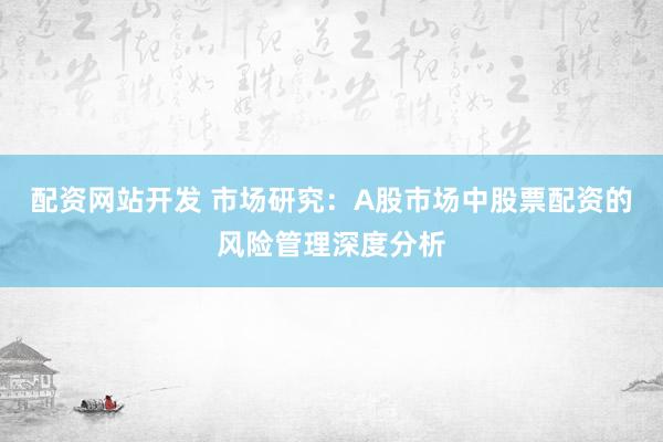配资网站开发 市场研究：A股市场中股票配资的风险管理深度分析