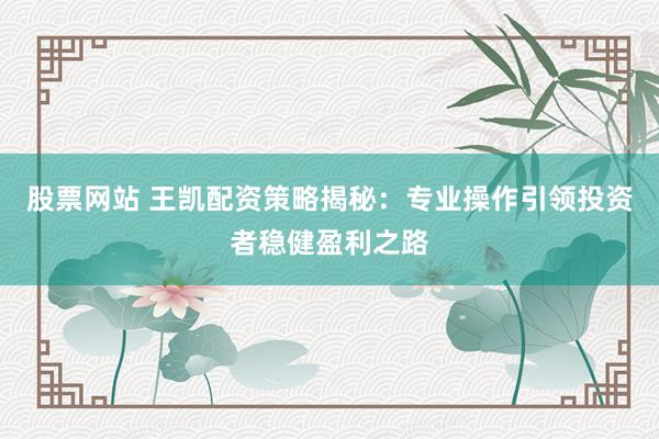 股票网站 王凯配资策略揭秘：专业操作引领投资者稳健盈利之路