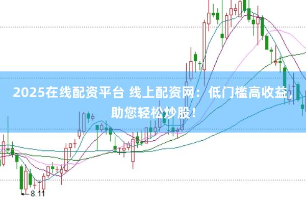 2025在线配资平台 线上配资网：低门槛高收益，助您轻松炒股！