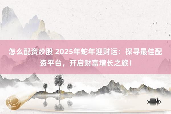 怎么配资炒股 2025年蛇年迎财运：探寻最佳配资平台，开启财富增长之旅！