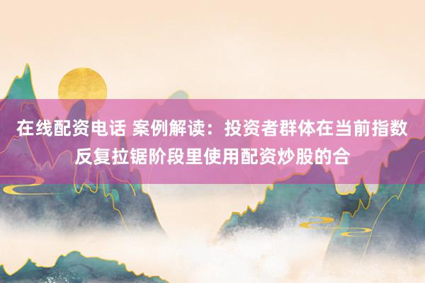 在线配资电话 案例解读：投资者群体在当前指数反复拉锯阶段里使用配资炒股的合
