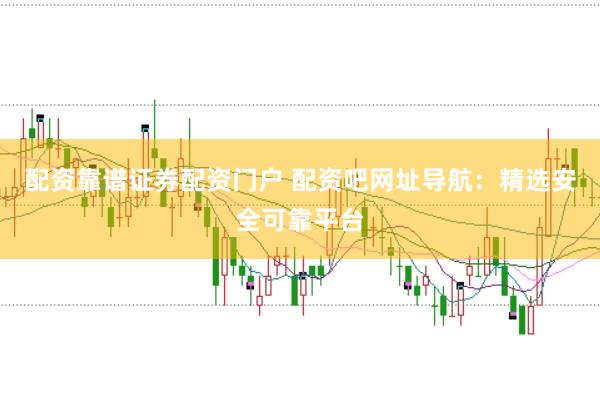 配资靠谱证券配资门户 配资吧网址导航：精选安全可靠平台