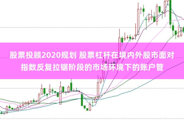 股票投顾2020规划 股票杠杆在境内外股市面对指数反复拉锯阶段的市场环境下的账户管